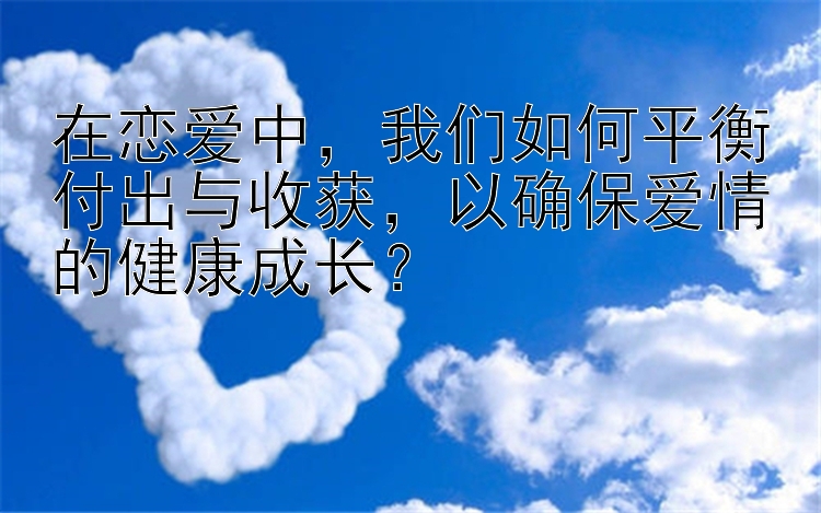 在恋爱中，我们如何平衡付出与收获，以确保爱情的健康成长？