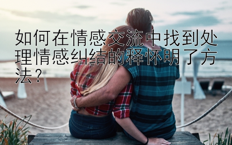 如何在情感交流中找到处理情感纠结的释怀明了方法？